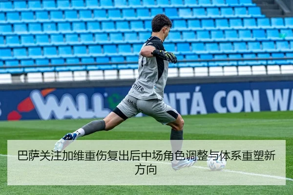 巴萨关注加维重伤复出后中场角色调整与体系重塑新方向