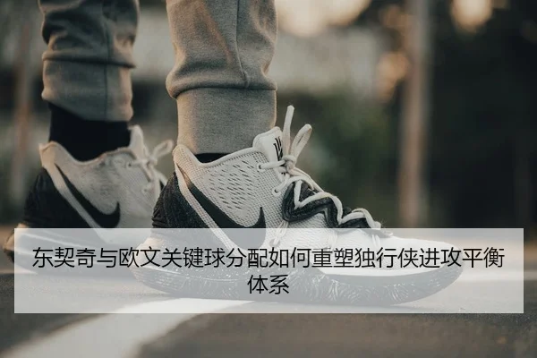 东契奇与欧文关键球分配如何重塑独行侠进攻平衡体系