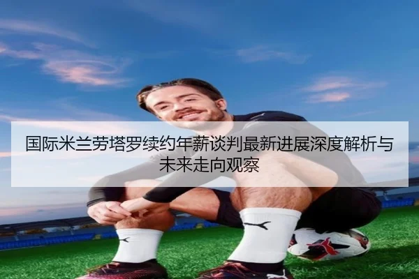 国际米兰劳塔罗续约年薪谈判最新进展深度解析与未来走向观察
