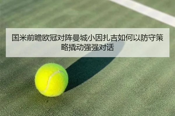 国米前瞻欧冠对阵曼城小因扎吉如何以防守策略撬动强强对话