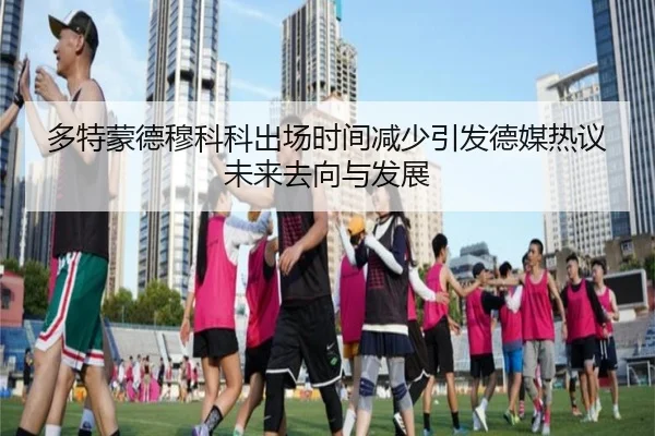 多特蒙德穆科科出场时间减少引发德媒热议未来去向与发展