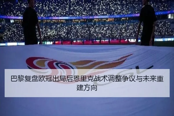 巴黎复盘欧冠出局后恩里克战术调整争议与未来重建方向