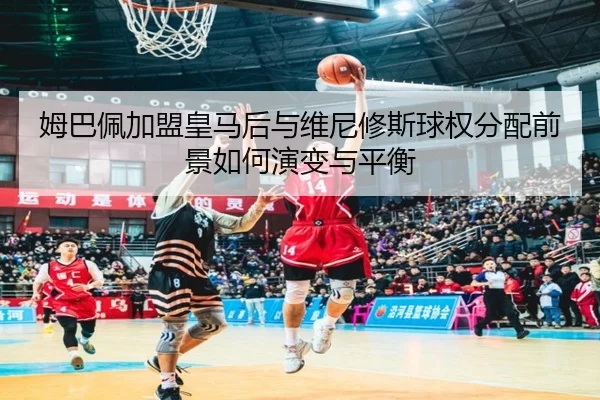 姆巴佩加盟皇马后与维尼修斯球权分配前景如何演变与平衡