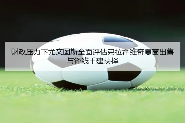 财政压力下尤文图斯全面评估弗拉霍维奇夏窗出售与锋线重建抉择